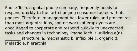 Phone Tech, a global phone company, frequently needs to respond quickly to the fast-changing consumer tastes with its phones. Therefore, management has fewer rules and procedures than most organizations, and networks of employees are encouraged to cooperate and respond quickly to unexpected tasks and changes in technology. Phone Tech is utilizing a(n) ________ structure. a. mechanistic b. inflexible c. organic d. inelastic e. hierarchial