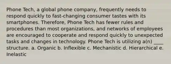 Phone Tech, a global phone company, frequently needs to respond quickly to fast-changing consumer tastes with its smartphones. Therefore, Phone Tech has fewer rules and procedures than most organizations, and networks of employees are encouraged to cooperate and respond quickly to unexpected tasks and changes in technology. Phone Tech is utilizing a(n) ____ structure. a. Organic b. Inflexible c. Mechanistic d. Hierarchical e. Inelastic