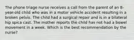 The phone triage nurse receives a call from the parent of an 8-year-old child who was in a motor vehicle accident resulting in a broken pelvis. The child had a surgical repair and is in a bilateral hip spica cast. The mother reports the child has not had a bowel movement in a week. Which is the best recommendation by the nurse?​