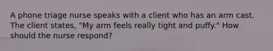 A phone triage nurse speaks with a client who has an arm cast. The client states, "My arm feels really tight and puffy." How should the nurse respond?