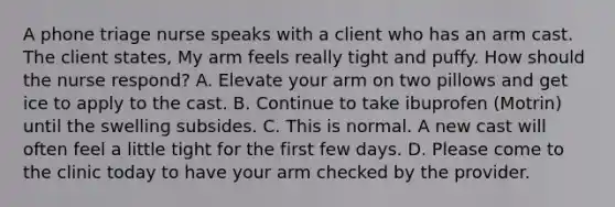 A phone triage nurse speaks with a client who has an arm cast. The client states, My arm feels really tight and puffy. How should the nurse respond? A. Elevate your arm on two pillows and get ice to apply to the cast. B. Continue to take ibuprofen (Motrin) until the swelling subsides. C. This is normal. A new cast will often feel a little tight for the first few days. D. Please come to the clinic today to have your arm checked by the provider.