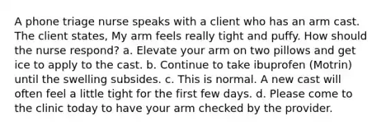 A phone triage nurse speaks with a client who has an arm cast. The client states, My arm feels really tight and puffy. How should the nurse respond? a. Elevate your arm on two pillows and get ice to apply to the cast. b. Continue to take ibuprofen (Motrin) until the swelling subsides. c. This is normal. A new cast will often feel a little tight for the first few days. d. Please come to the clinic today to have your arm checked by the provider.