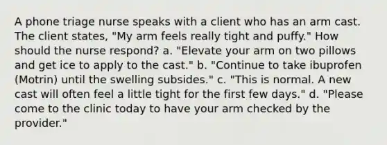 A phone triage nurse speaks with a client who has an arm cast. The client states, "My arm feels really tight and puffy." How should the nurse respond? a. "Elevate your arm on two pillows and get ice to apply to the cast." b. "Continue to take ibuprofen (Motrin) until the swelling subsides." c. "This is normal. A new cast will often feel a little tight for the first few days." d. "Please come to the clinic today to have your arm checked by the provider."