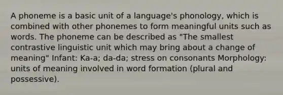 A phoneme is a basic unit of a language's phonology, which is combined with other phonemes to form meaningful units such as words. The phoneme can be described as "The smallest contrastive linguistic unit which may bring about a change of meaning" Infant: Ka-a; da-da; stress on consonants Morphology: units of meaning involved in word formation (plural and possessive).