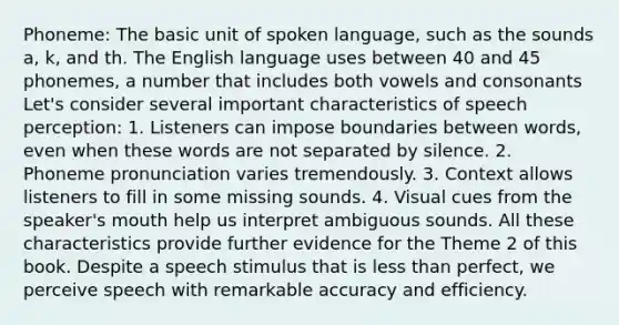 Phoneme: The basic unit of spoken language, such as the sounds a, k, and th. The English language uses between 40 and 45 phonemes, a number that includes both vowels and consonants Let's consider several important characteristics of speech perception: 1. Listeners can impose boundaries between words, even when these words are not separated by silence. 2. Phoneme pronunciation varies tremendously. 3. Context allows listeners to fill in some missing sounds. 4. Visual cues from the speaker's mouth help us interpret ambiguous sounds. All these characteristics provide further evidence for the Theme 2 of this book. Despite a speech stimulus that is less than perfect, we perceive speech with remarkable accuracy and efficiency.