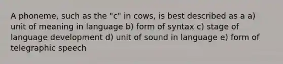 A phoneme, such as the "c" in cows, is best described as a a) unit of meaning in language b) form of syntax c) stage of language development d) unit of sound in language e) form of telegraphic speech