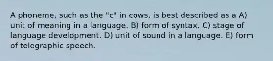 A phoneme, such as the "c" in cows, is best described as a A) unit of meaning in a language. B) form of syntax. C) stage of language development. D) unit of sound in a language. E) form of telegraphic speech.