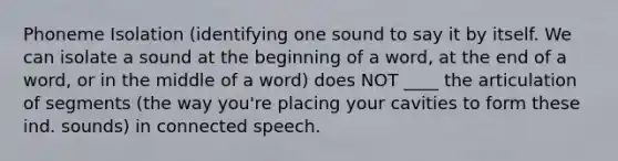 Phoneme Isolation (identifying one sound to say it by itself. We can isolate a sound at the beginning of a word, at the end of a word, or in the middle of a word) does NOT ____ the articulation of segments (the way you're placing your cavities to form these ind. sounds) in connected speech.