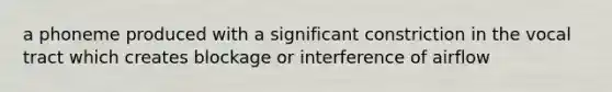 a phoneme produced with a significant constriction in the vocal tract which creates blockage or interference of airflow