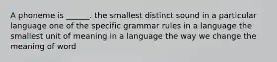 A phoneme is ______. the smallest distinct sound in a particular language one of the specific grammar rules in a language the smallest unit of meaning in a language the way we change the meaning of word