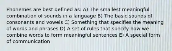 Phonemes are best defined as: A) The smallest meaningful combination of sounds in a language B) The basic sounds of consonants and vowels C) Something that specifies the meaning of words and phrases D) A set of rules that specify how we combine words to form meaningful sentences E) A special form of communication