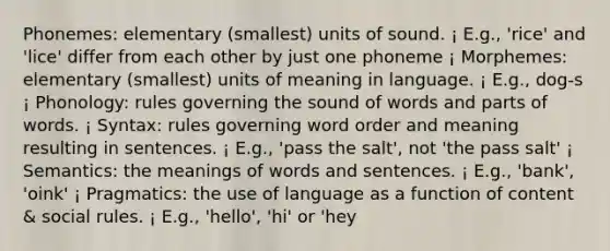 Phonemes: elementary (smallest) units of sound. ¡ E.g., 'rice' and 'lice' differ from each other by just one phoneme ¡ Morphemes: elementary (smallest) units of meaning in language. ¡ E.g., dog-s ¡ Phonology: rules governing the sound of words and parts of words. ¡ Syntax: rules governing word order and meaning resulting in sentences. ¡ E.g., 'pass the salt', not 'the pass salt' ¡ Semantics: the meanings of words and sentences. ¡ E.g., 'bank', 'oink' ¡ Pragmatics: the use of language as a function of content & social rules. ¡ E.g., 'hello', 'hi' or 'hey