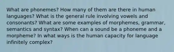 What are phonemes? How many of them are there in human languages? What is the general rule involving vowels and consonants? What are some examples of morphemes, grammar, semantics and syntax? When can a sound be a phoneme and a morpheme? In what ways is the human capacity for language infinitely complex?