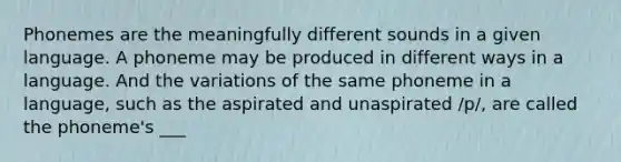 Phonemes are the meaningfully different sounds in a given language. A phoneme may be produced in different ways in a language. And the variations of the same phoneme in a language, such as the aspirated and unaspirated /p/, are called the phoneme's ___
