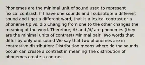 Phonemes are the minimal unit of sound used to represent lexical contrast. If I have one sounds and I substitute a different sound and I get a different word, that is a lexical contrast or a phoneme tip vs. dip Changing from one to the other changes the meaning of the word. Therefore, /t/ and /d/ are phonemes (they are the minimal units of contrast) Minimal pair: Two words that differ by only one sound We say that two phonemes are in contrastive distribution: Distribution means where do the sounds occur- can create a contrast in meaning The distribution of phonemes create a contrast