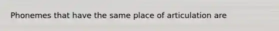 Phonemes that have the same place of articulation are