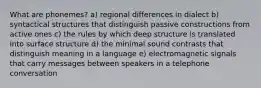 What are phonemes? a) regional differences in dialect b) syntactical structures that distinguish passive constructions from active ones c) the rules by which deep structure is translated into surface structure d) the minimal sound contrasts that distinguish meaning in a language e) electromagnetic signals that carry messages between speakers in a telephone conversation