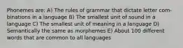 Phonemes are: A) The rules of grammar that dictate letter com- binations in a language B) The smallest unit of sound in a language C) The smallest unit of meaning in a language D) Semantically the same as morphemes E) About 100 different words that are common to all languages