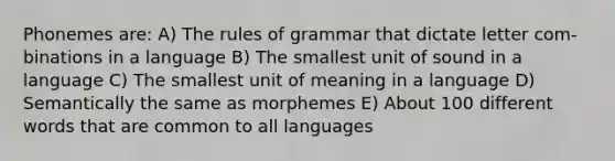 Phonemes are: A) The rules of grammar that dictate letter com- binations in a language B) The smallest unit of sound in a language C) The smallest unit of meaning in a language D) Semantically the same as morphemes E) About 100 different words that are common to all languages