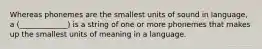 Whereas phonemes are the smallest units of sound in language, a (_____________) is a string of one or more phonemes that makes up the smallest units of meaning in a language.