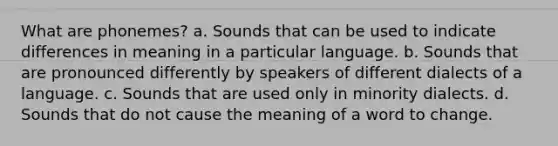 What are phonemes? a. Sounds that can be used to indicate differences in meaning in a particular language. b. Sounds that are pronounced differently by speakers of different dialects of a language. c. Sounds that are used only in minority dialects. d. Sounds that do not cause the meaning of a word to change.