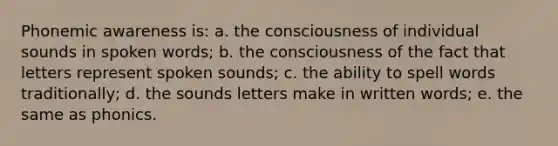 Phonemic awareness is: a. the consciousness of individual sounds in spoken words; b. the consciousness of the fact that letters represent spoken sounds; c. the ability to spell words traditionally; d. the sounds letters make in written words; e. the same as phonics.