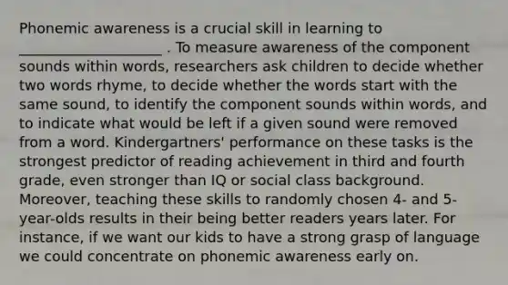 Phonemic awareness is a crucial skill in learning to ____________________ . To measure awareness of the component sounds within words, researchers ask children to decide whether two words rhyme, to decide whether the words start with the same sound, to identify the component sounds within words, and to indicate what would be left if a given sound were removed from a word. Kindergartners' performance on these tasks is the strongest predictor of reading achievement in third and fourth grade, even stronger than IQ or social class background. Moreover, teaching these skills to randomly chosen 4- and 5-year-olds results in their being better readers years later. For instance, if we want our kids to have a strong grasp of language we could concentrate on phonemic awareness early on.