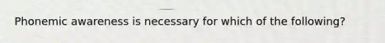 Phonemic awareness is necessary for which of the following?