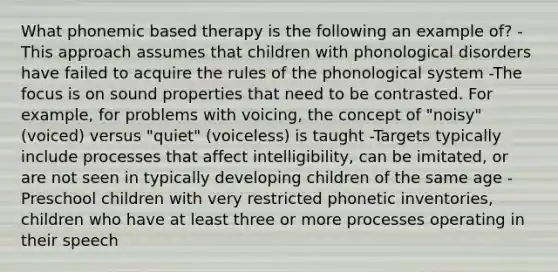 What phonemic based therapy is the following an example of? -This approach assumes that children with phonological disorders have failed to acquire the rules of the phonological system -The focus is on sound properties that need to be contrasted. For example, for problems with voicing, the concept of "noisy" (voiced) versus "quiet" (voiceless) is taught -Targets typically include processes that affect intelligibility, can be imitated, or are not seen in typically developing children of the same age -Preschool children with very restricted phonetic inventories, children who have at least three or more processes operating in their speech