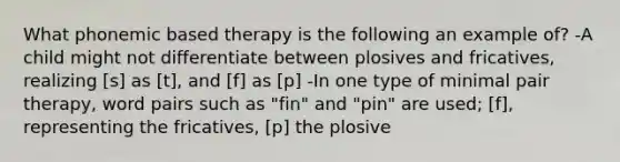 What phonemic based therapy is the following an example of? -A child might not differentiate between plosives and fricatives, realizing [s] as [t], and [f] as [p] -In one type of minimal pair therapy, word pairs such as "fin" and "pin" are used; [f], representing the fricatives, [p] the plosive