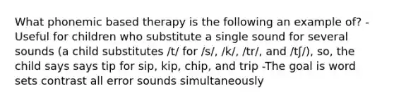 What phonemic based therapy is the following an example of? -Useful for children who substitute a single sound for several sounds (a child substitutes /t/ for /s/, /k/, /tr/, and /tʃ/), so, the child says says tip for sip, kip, chip, and trip -The goal is word sets contrast all error sounds simultaneously