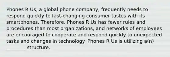 Phones R Us, a global phone company, frequently needs to respond quickly to fast-changing consumer tastes with its smartphones. Therefore, Phones R Us has fewer rules and procedures than most organizations, and networks of employees are encouraged to cooperate and respond quickly to unexpected tasks and changes in technology. Phones R Us is utilizing a(n) ________ structure.