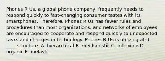 Phones R Us, a global phone company, frequently needs to respond quickly to fast-changing consumer tastes with its smartphones. Therefore, Phones R Us has fewer rules and procedures than most organizations, and networks of employees are encouraged to cooperate and respond quickly to unexpected tasks and changes in technology. Phones R Us is utilizing a(n) ____ structure. A. hierarchical B. mechanistic C. inflexible D. organic E. inelastic