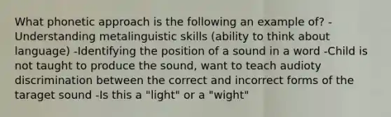 What phonetic approach is the following an example of? -Understanding metalinguistic skills (ability to think about language) -Identifying the position of a sound in a word -Child is not taught to produce the sound, want to teach audioty discrimination between the correct and incorrect forms of the taraget sound -Is this a "light" or a "wight"