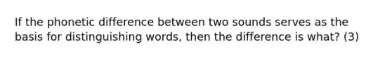 If the phonetic difference between two sounds serves as the basis for distinguishing words, then the difference is what? (3)