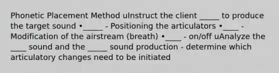 Phonetic Placement Method uInstruct the client _____ to produce the target sound •_____ - Positioning the articulators •____ - Modification of the airstream (breath) •____ - on/off uAnalyze the ____ sound and the _____ sound production - determine which articulatory changes need to be initiated