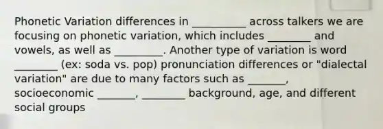 Phonetic Variation differences in __________ across talkers we are focusing on phonetic variation, which includes ________ and vowels, as well as _________. Another type of variation is word ________ (ex: soda vs. pop) pronunciation differences or "dialectal variation" are due to many factors such as _______, socioeconomic _______, ________ background, age, and different social groups