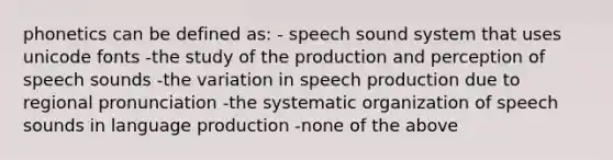 phonetics can be defined as: - speech sound system that uses unicode fonts -the study of the production and perception of speech sounds -the variation in speech production due to regional pronunciation -the systematic organization of speech sounds in language production -none of the above