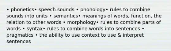 • phonetics• speech sounds • phonology• rules to combine sounds into units • semantics• meanings of words, function, the relation to other words • morphology• rules to combine parts of words • syntax• rules to combine words into sentences • pragmatics • the ability to use context to use & interpret sentences