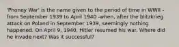 'Phoney War' is the name given to the period of time in WWII - from September 1939 to April 1940 -when, after the blitzkrieg attack on Poland in September 1939, seemingly nothing happened. On April 9, 1940, Hitler resumed his war. Where did he invade next? Was it successful?