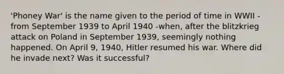 'Phoney War' is the name given to the period of time in WWII - from September 1939 to April 1940 -when, after the blitzkrieg attack on Poland in September 1939, seemingly nothing happened. On April 9, 1940, Hitler resumed his war. Where did he invade next? Was it successful?