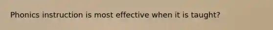Phonics instruction is most effective when it is taught?