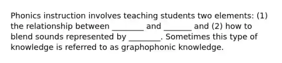 Phonics instruction involves teaching students two elements: (1) the relationship between ________ and _______ and (2) how to blend sounds represented by ________. Sometimes this type of knowledge is referred to as graphophonic knowledge.