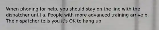 When phoning for help, you should stay on the line with the dispatcher until a. People with more advanced training arrive b. The dispatcher tells you it's OK to hang up