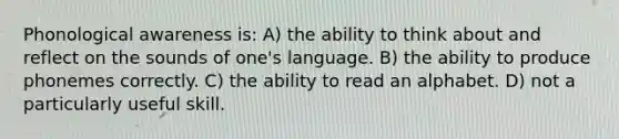 Phonological awareness is: A) the ability to think about and reflect on the sounds of one's language. B) the ability to produce phonemes correctly. C) the ability to read an alphabet. D) not a particularly useful skill.