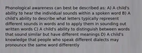 Phonological awareness can best be described as: A) A child's ability to hear the individual sounds within a spoken word B) A child's ability to describe what letters typically represent different sounds in words and to apply them in sounding out written words C) A child's ability to distinguish between words that sound similar but have different meanings D) A child's knowledge that people who speak different dialects may pronounce the same word differently