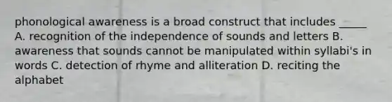 phonological awareness is a broad construct that includes _____ A. recognition of the independence of sounds and letters B. awareness that sounds cannot be manipulated within syllabi's in words C. detection of rhyme and alliteration D. reciting the alphabet