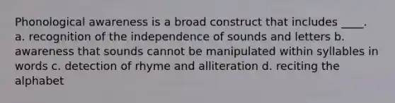 Phonological awareness is a broad construct that includes ____. a. recognition of the independence of sounds and letters b. awareness that sounds cannot be manipulated within syllables in words c. detection of rhyme and alliteration d. reciting the alphabet