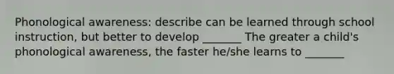 Phonological awareness: describe can be learned through school instruction, but better to develop _______ The greater a child's phonological awareness, the faster he/she learns to _______