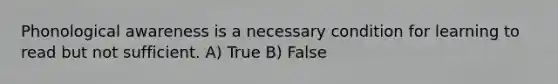 Phonological awareness is a necessary condition for learning to read but not sufficient. A) True B) False